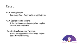 Recap
• API Management
• Easy to configure App Insights on API Settings
• API Backend in Functions
• Using the ILogger sends data to App Insights
• Set instrumentation key
• Service Bus Processor Functions
• Using the ILogger sends data to App Insights
• Set instrumentation key
 