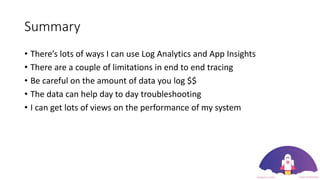 Summary
• There’s lots of ways I can use Log Analytics and App Insights
• There are a couple of limitations in end to end tracing
• Be careful on the amount of data you log $$
• The data can help day to day troubleshooting
• I can get lots of views on the performance of my system
 