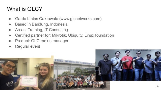 www.glcnetworks.com
What is GLC?
● Garda Lintas Cakrawala (www.glcnetworks.com)
● Based in Bandung, Indonesia
● Areas: Training, IT Consulting
● Certified partner for: Mikrotik, Ubiquity, Linux foundation
● Product: GLC radius manager
● Regular event
4
 