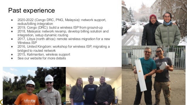 www.glcnetworks.com
Past experience
● 2020-2022 (Congo DRC, PNG, Malaysia): network support,
radius/billing integration
● 2019, Congo (DRC): build a wireless ISP from ground-up
● 2018, Malaysia: network revamp, develop billing solution and
integration, setup dynamic routing
● 2017, Libya (north africa): remote wireless migration for a new
Wireless ISP
● 2016, United Kingdom: workshop for wireless ISP, migrating a
bridged to routed network
● 2015, Kalimantan, wireless support
● See our website for more details
6
 