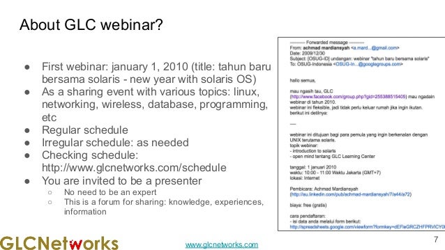 www.glcnetworks.com
About GLC webinar?
● First webinar: january 1, 2010 (title: tahun baru
bersama solaris - new year with solaris OS)
● As a sharing event with various topics: linux,
networking, wireless, database, programming,
etc
● Regular schedule
● Irregular schedule: as needed
● Checking schedule:
http://www.glcnetworks.com/schedule
● You are invited to be a presenter
○ No need to be an expert
○ This is a forum for sharing: knowledge, experiences,
information
7
 