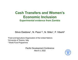 Cash Transfers and Women’s
Economic Inclusion
Experimental evidence from Zambia
Silvio Daidone1, N. Pace1,2, N. Sitko1, F. Viberti3
1Food and Agriculture Organization of the United Nations
2University of Teramo, Italy
3 World Food Programme
Pacific Development Conference
March 5, 2022
 