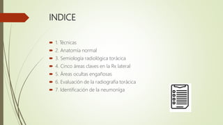 INDICE
 1. Técnicas
 2. Anatomía normal
 3. Semiología radiológica torácica
 4. Cinco áreas claves en la Rx lateral
 ...