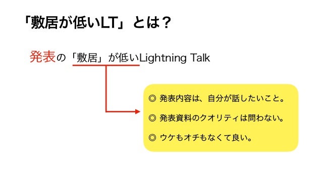 「敷居が低いLT」とは？
発表の「敷居」が低いLightning Talk
◎ 発表内容は、自分が話したいこと。
◎ 発表資料のクオリティは問わない。
◎ ウケもオチもなくて良い。
 