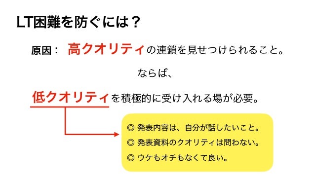 LT困難を防ぐには？
高クオリティの連鎖を見せつけられること。
◎ 発表内容は、自分が話したいこと。
◎ 発表資料のクオリティは問わない。
◎ ウケもオチもなくて良い。
原因：
低クオリティを積極的に受け入れる場が必要。
ならば、
 