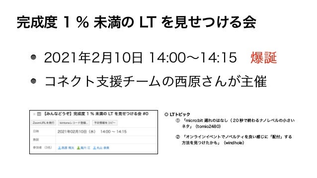 完成度 1 % 未満の LT を見せつける会
2021年2月10日 14:00∼14:15 爆誕
コネクト支援チームの西原さんが主催
◎ LTトピック
① 「micro:bit 遅れのはなし（ 20 秒で終わるナノレベルの小さい
ネタ」（tomio2480）
② 「オンラインイベントでノベルティを良い感じに「配付」する
方法を見つけたかも」（windhole）
 