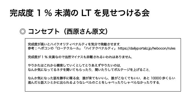 完成度 1 % 未満の LT を見せつける会
◎ コンセプト（西原さん原文）
完成度が高いとハイクオリティペナルティを気分で発動させます．
参考 :: ヘボコンの「ローテクルール」「ハイテクペナルティ」 https://dailyportalz.jp/hebocon/rules
完成度が 1 % 未満なので当然マイナスも非難されるいわれはありません．
やりかたはこれから模索していくとしてとりあえずやりたいのは，
なんか気になってるネタを聞いてもらったり，聞いたりしてボルテージを上げること．
なんか気になった話を勝手に喋る会．誰が来てもいいし，誰がこなくてもいい．あと 10000 歩くらい
進んだら話スシとかに出られるようなレベルのことをしゃべったりしゃべらなかったりする．
 