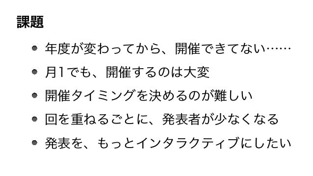 課題
年度が変わってから、開催できてない……
月1でも、開催するのは大変
開催タイミングを決めるのが難しい
回を重ねるごとに、発表者が少なくなる
発表を、もっとインタラクティブにしたい
 