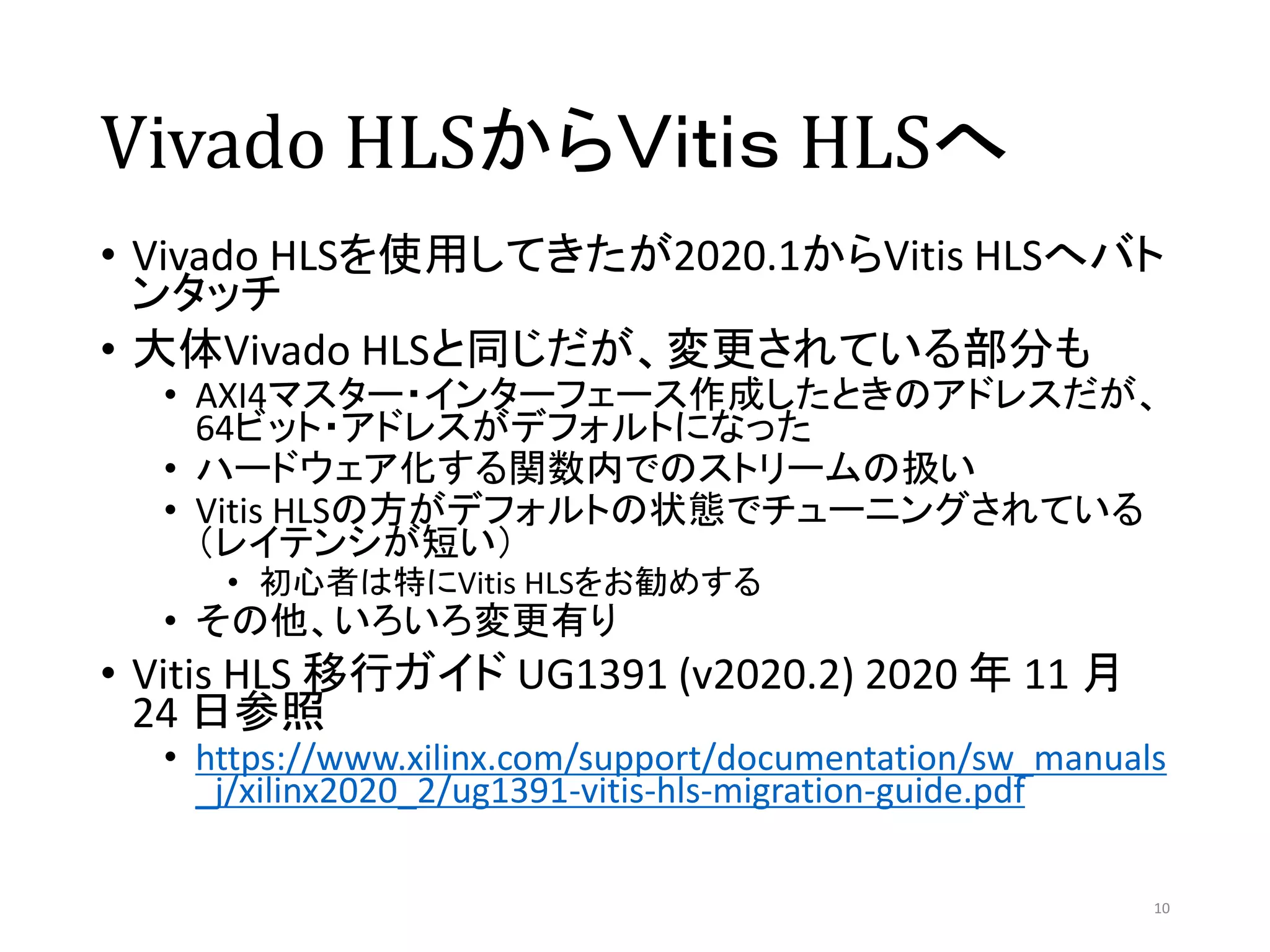Vivado HLSからＶｉｔｉｓ HLSへ
• Vivado HLSを使用してきたが2020.1からVitis HLSへバト
ンタッチ
• 大体Vivado HLSと同じだが、変更されている部分も
• AXI4マスター・インターフェース作成したときのアドレスだが、
64ビット・アドレスがデフォルトになった
• ハードウェア化する関数内でのストリームの扱い
• Vitis HLSの方がデフォルトの状態でチューニングされている
（レイテンシが短い）
• 初心者は特にVitis HLSをお勧めする
• その他、いろいろ変更有り
• Vitis HLS 移行ガイド UG1391 (v2020.2) 2020 年 11 月
24 日参照
• https://www.xilinx.com/support/documentation/sw_manuals
_j/xilinx2020_2/ug1391-vitis-hls-migration-guide.pdf
10
 