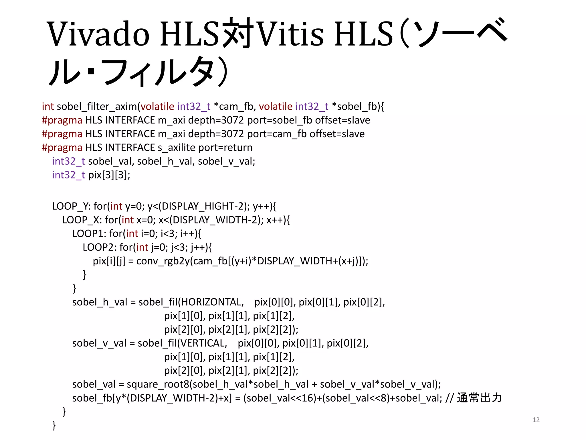 Vivado HLS対Vitis HLS（ソーベ
ル・フィルタ）
12
int sobel_filter_axim(volatile int32_t *cam_fb, volatile int32_t *sobel_fb){
#pragma HLS INTERFACE m_axi depth=3072 port=sobel_fb offset=slave
#pragma HLS INTERFACE m_axi depth=3072 port=cam_fb offset=slave
#pragma HLS INTERFACE s_axilite port=return
int32_t sobel_val, sobel_h_val, sobel_v_val;
int32_t pix[3][3];
LOOP_Y: for(int y=0; y<(DISPLAY_HIGHT-2); y++){
LOOP_X: for(int x=0; x<(DISPLAY_WIDTH-2); x++){
LOOP1: for(int i=0; i<3; i++){
LOOP2: for(int j=0; j<3; j++){
pix[i][j] = conv_rgb2y(cam_fb[(y+i)*DISPLAY_WIDTH+(x+j)]);
}
}
sobel_h_val = sobel_fil(HORIZONTAL, pix[0][0], pix[0][1], pix[0][2],
pix[1][0], pix[1][1], pix[1][2],
pix[2][0], pix[2][1], pix[2][2]);
sobel_v_val = sobel_fil(VERTICAL, pix[0][0], pix[0][1], pix[0][2],
pix[1][0], pix[1][1], pix[1][2],
pix[2][0], pix[2][1], pix[2][2]);
sobel_val = square_root8(sobel_h_val*sobel_h_val + sobel_v_val*sobel_v_val);
sobel_fb[y*(DISPLAY_WIDTH-2)+x] = (sobel_val<<16)+(sobel_val<<8)+sobel_val; // 通常出力
}
}
 