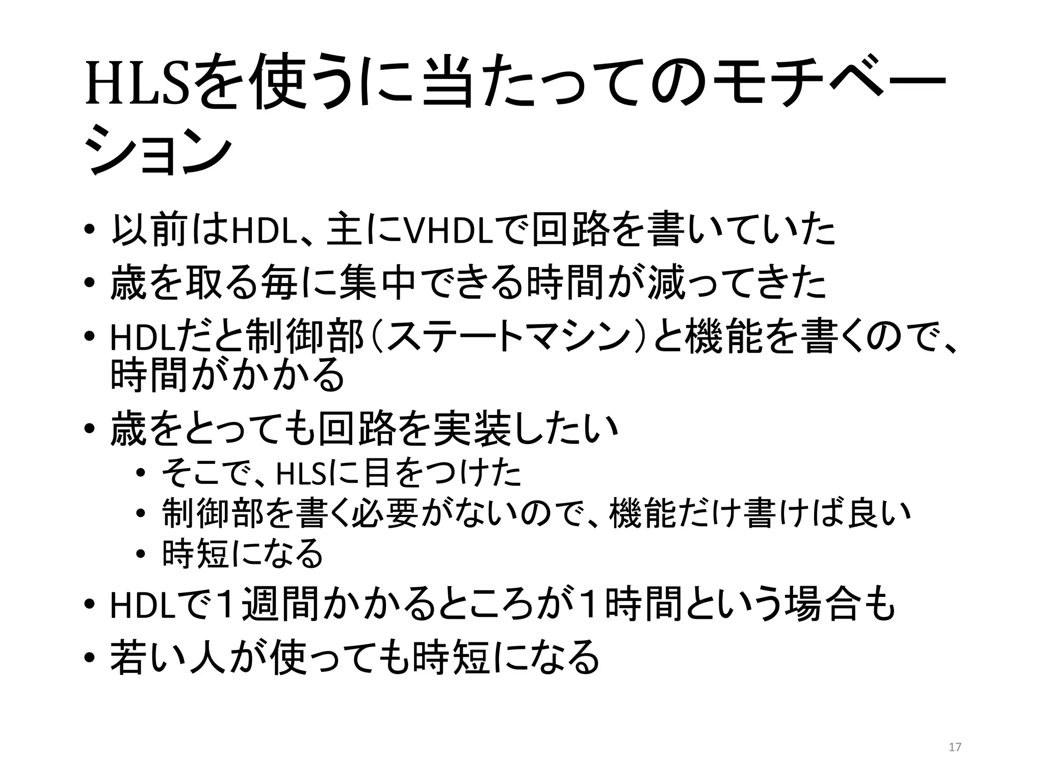 HLSを使うに当たってのモチベー
ション
• 以前はHDL、主にVHDLで回路を書いていた
• 歳を取る毎に集中できる時間が減ってきた
• HDLだと制御部（ステートマシン）と機能を書くので、
時間がかかる
• 歳をとっても回路を実装したい
• そこで、HLSに目をつけた
• 制御部を書く必要がないので、機能だけ書けば良い
• 時短になる
• HDLで１週間かかるところが１時間という場合も
• 若い人が使っても時短になる
17
 