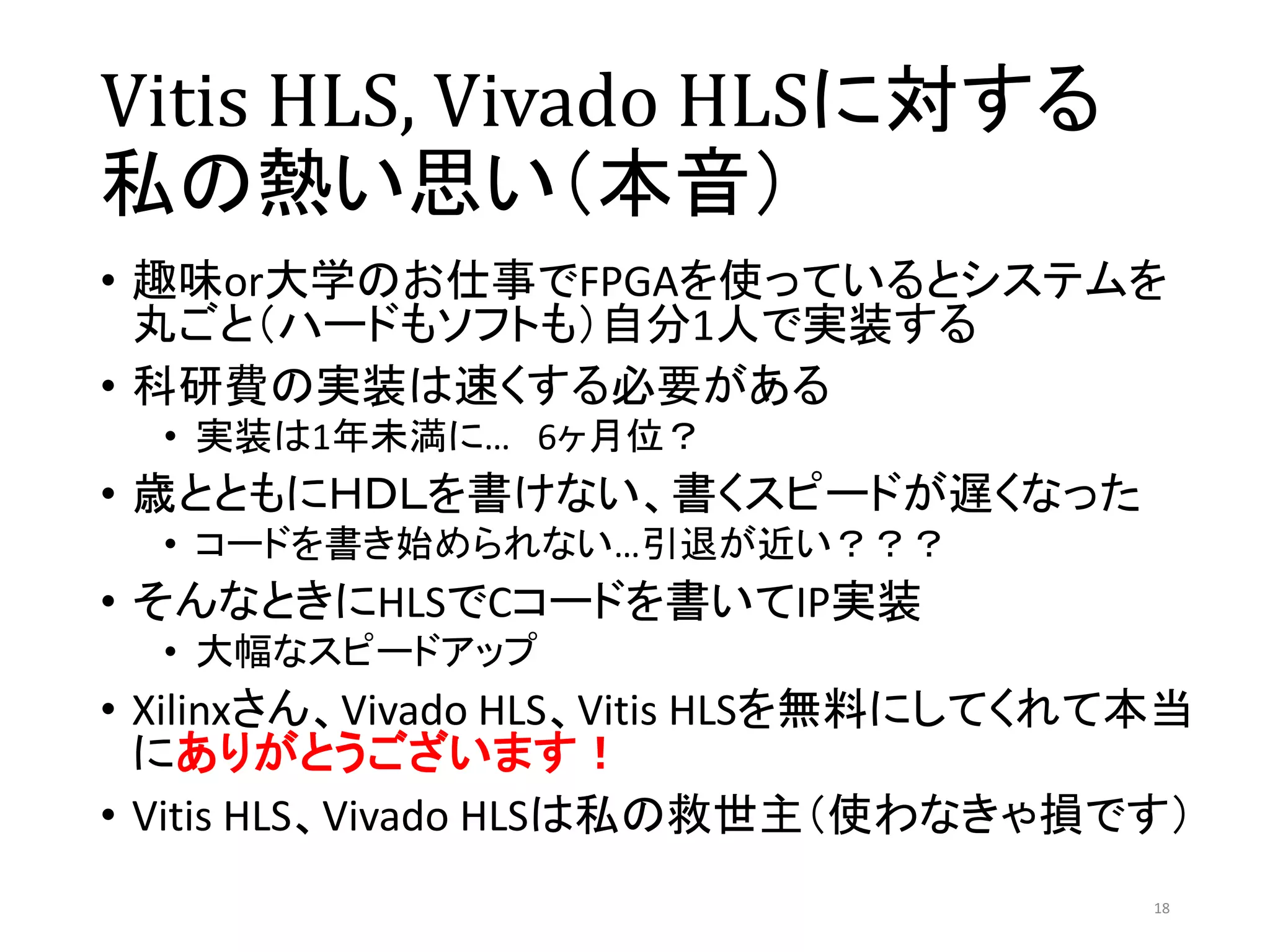 Vitis HLS, Vivado HLSに対する
私の熱い思い（本音）
• 趣味or大学のお仕事でFPGAを使っているとシステムを
丸ごと（ハードもソフトも）自分1人で実装する
• 科研費の実装は速くする必要がある
• 実装は1年未満に… 6ヶ月位？
• 歳とともにＨＤＬを書けない、書くスピードが遅くなった
• コードを書き始められない…引退が近い？？？
• そんなときにHLSでCコードを書いてIP実装
• 大幅なスピードアップ
• Xilinxさん、Vivado HLS、Vitis HLSを無料にしてくれて本当
にありがとうございます！
• Vitis HLS、Vivado HLSは私の救世主（使わなきゃ損です）
18
 
