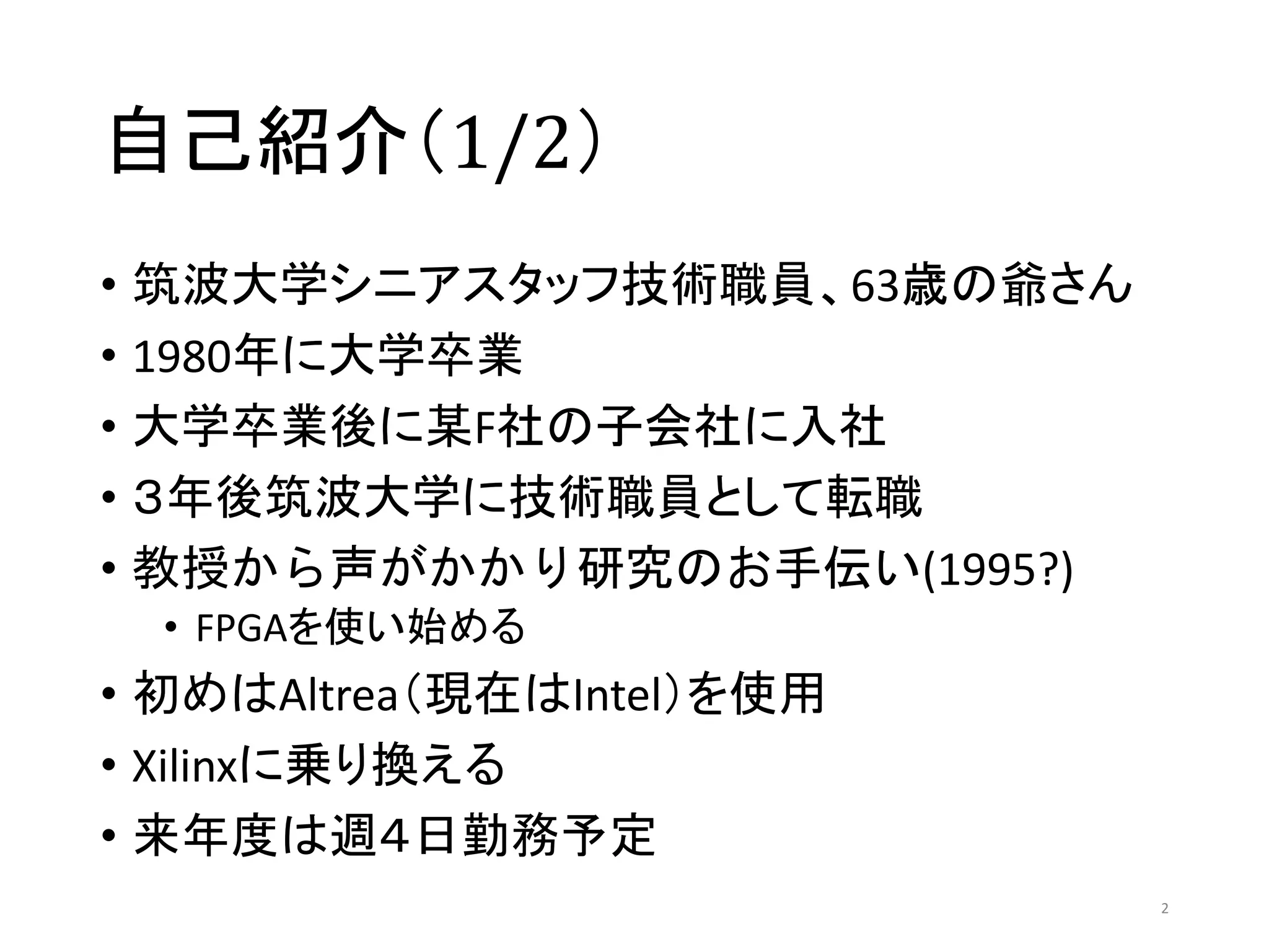 自己紹介（1/2）
• 筑波大学シニアスタッフ技術職員、63歳の爺さん
• 1980年に大学卒業
• 大学卒業後に某F社の子会社に入社
• ３年後筑波大学に技術職員として転職
• 教授から声がかかり研究のお手伝い(1995?)
• FPGAを使い始める
• 初めはAltrea（現在はIntel）を使用
• Xilinxに乗り換える
• 来年度は週４日勤務予定
2
 