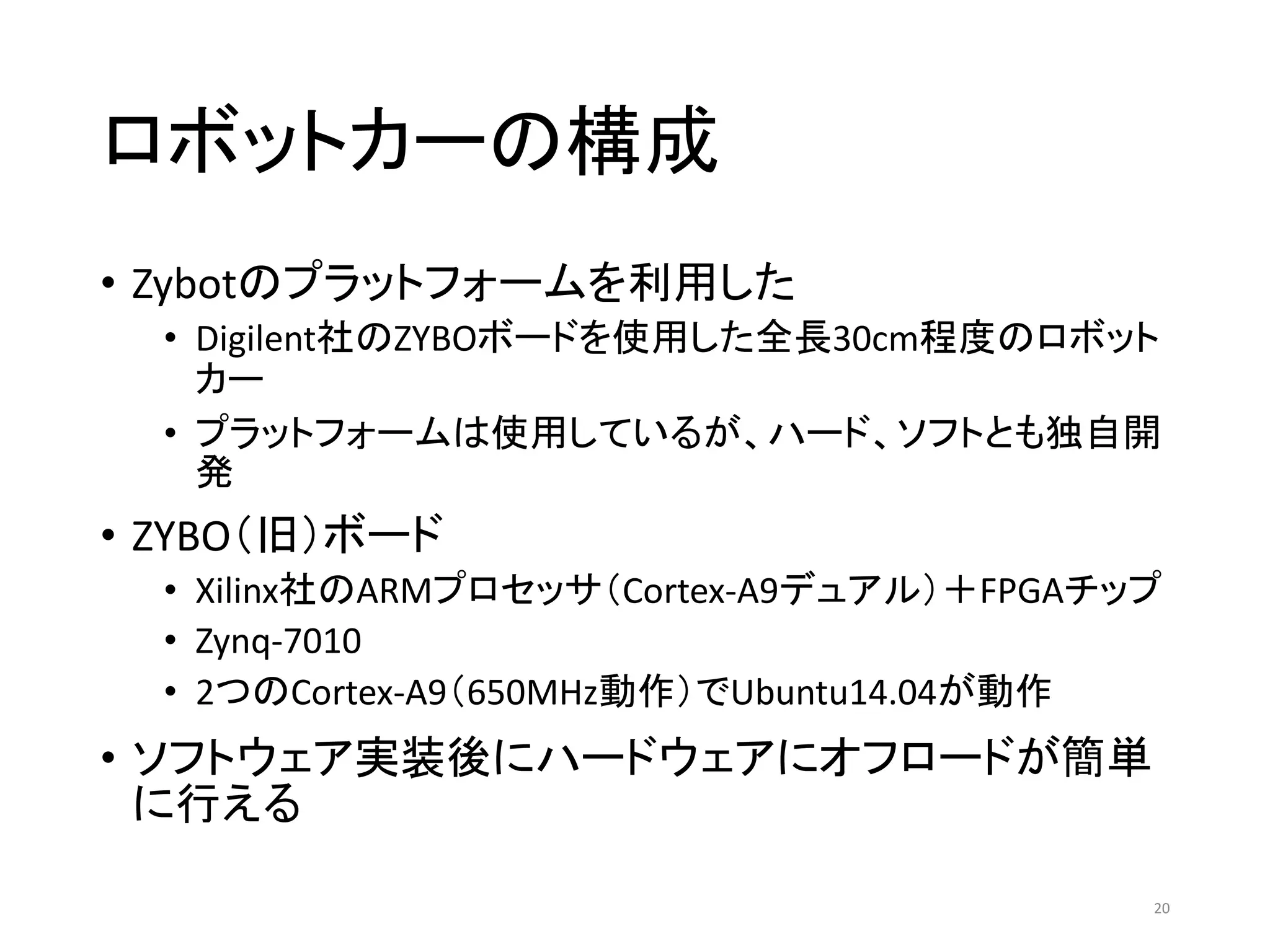 ロボットカーの構成
• Zybotのプラットフォームを利用した
• Digilent社のZYBOボードを使用した全長30cm程度のロボット
カー
• プラットフォームは使用しているが、ハード、ソフトとも独自開
発
• ZYBO（旧）ボード
• Xilinx社のARMプロセッサ（Cortex-A9デュアル）＋FPGAチップ
• Zynq-7010
• 2つのCortex-A9（650MHz動作）でUbuntu14.04が動作
• ソフトウェア実装後にハードウェアにオフロードが簡単
に行える
20
 