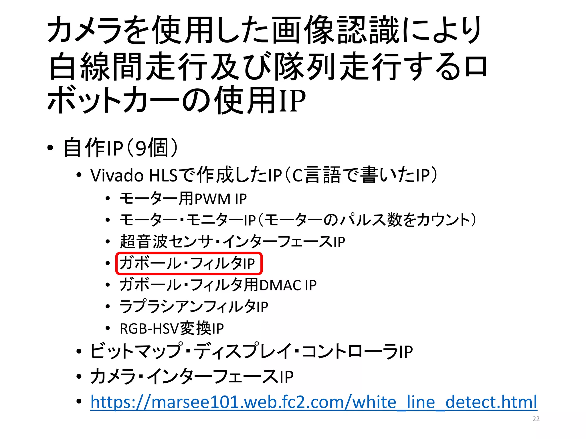 カメラを使用した画像認識により
白線間走行及び隊列走行するロ
ボットカーの使用IP
• 自作IP（9個）
• Vivado HLSで作成したIP（C言語で書いたIP）
• モーター用PWM IP
• モーター・モニターIP（モーターのパルス数をカウント）
• 超音波センサ・インターフェースIP
• ガボール・フィルタIP
• ガボール・フィルタ用DMAC IP
• ラプラシアンフィルタIP
• RGB-HSV変換IP
• ビットマップ・ディスプレイ・コントローラIP
• カメラ・インターフェースIP
• https://marsee101.web.fc2.com/white_line_detect.html
22
 