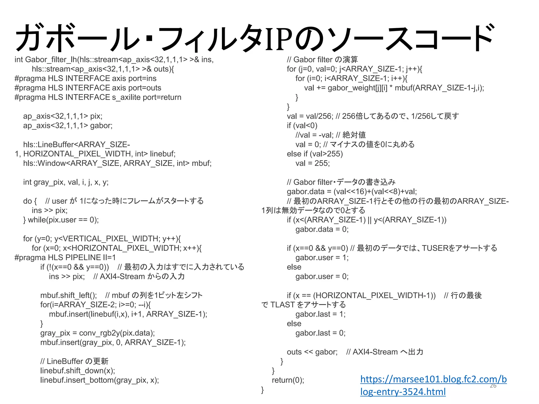 ガボール・フィルタIPのソースコード
26
int Gabor_filter_lh(hls::stream<ap_axis<32,1,1,1> >& ins,
hls::stream<ap_axis<32,1,1,1> >& outs){
#pragma HLS INTERFACE axis port=ins
#pragma HLS INTERFACE axis port=outs
#pragma HLS INTERFACE s_axilite port=return
ap_axis<32,1,1,1> pix;
ap_axis<32,1,1,1> gabor;
hls::LineBuffer<ARRAY_SIZE-
1, HORIZONTAL_PIXEL_WIDTH, int> linebuf;
hls::Window<ARRAY_SIZE, ARRAY_SIZE, int> mbuf;
int gray_pix, val, i, j, x, y;
do { // user が 1になった時にフレームがスタートする
ins >> pix;
} while(pix.user == 0);
for (y=0; y<VERTICAL_PIXEL_WIDTH; y++){
for (x=0; x<HORIZONTAL_PIXEL_WIDTH; x++){
#pragma HLS PIPELINE II=1
if (!(x==0 && y==0)) // 最初の入力はすでに入力されている
ins >> pix; // AXI4-Stream からの入力
mbuf.shift_left(); // mbuf の列を1ビット左シフト
for(i=ARRAY_SIZE-2; i>=0; --i){
mbuf.insert(linebuf(i,x), i+1, ARRAY_SIZE-1);
}
gray_pix = conv_rgb2y(pix.data);
mbuf.insert(gray_pix, 0, ARRAY_SIZE-1);
// LineBuffer の更新
linebuf.shift_down(x);
linebuf.insert_bottom(gray_pix, x);
// Gabor filter の演算
for (j=0, val=0; j<ARRAY_SIZE-1; j++){
for (i=0; i<ARRAY_SIZE-1; i++){
val += gabor_weight[j][i] * mbuf(ARRAY_SIZE-1-j,i);
}
}
val = val/256; // 256倍してあるので、1/256して戻す
if (val<0)
//val = -val; // 絶対値
val = 0; // マイナスの値を0に丸める
else if (val>255)
val = 255;
// Gabor filter・データの書き込み
gabor.data = (val<<16)+(val<<8)+val;
// 最初のARRAY_SIZE-1行とその他の行の最初のARRAY_SIZE-
1列は無効データなので0とする
if (x<(ARRAY_SIZE-1) || y<(ARRAY_SIZE-1))
gabor.data = 0;
if (x==0 && y==0) // 最初のデータでは、TUSERをアサートする
gabor.user = 1;
else
gabor.user = 0;
if (x == (HORIZONTAL_PIXEL_WIDTH-1)) // 行の最後
で TLAST をアサートする
gabor.last = 1;
else
gabor.last = 0;
outs << gabor; // AXI4-Stream へ出力
}
}
return(0);
}
https://marsee101.blog.fc2.com/b
log-entry-3524.html
 
