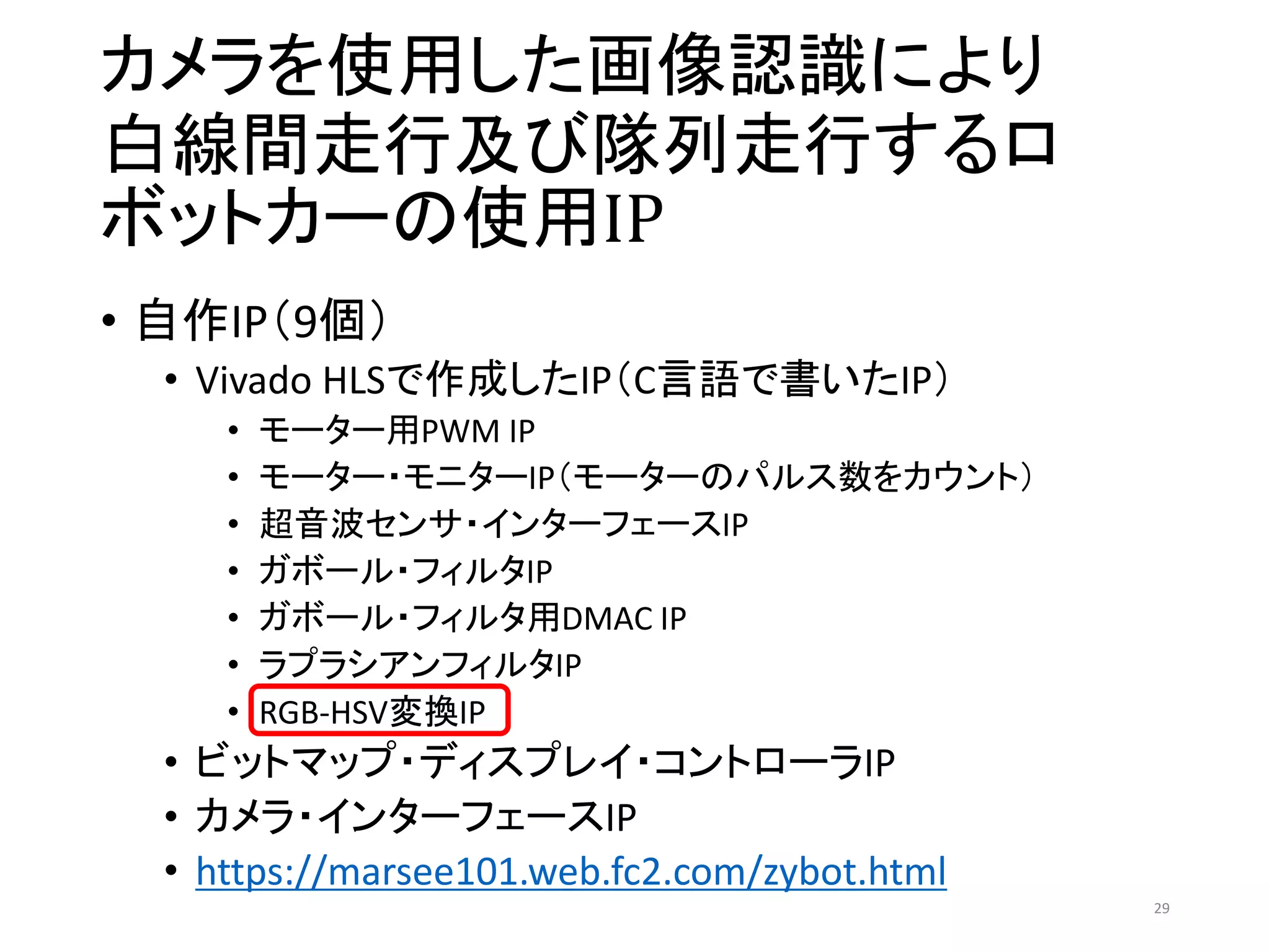 カメラを使用した画像認識により
白線間走行及び隊列走行するロ
ボットカーの使用IP
• 自作IP（9個）
• Vivado HLSで作成したIP（C言語で書いたIP）
• モーター用PWM IP
• モーター・モニターIP（モーターのパルス数をカウント）
• 超音波センサ・インターフェースIP
• ガボール・フィルタIP
• ガボール・フィルタ用DMAC IP
• ラプラシアンフィルタIP
• RGB-HSV変換IP
• ビットマップ・ディスプレイ・コントローラIP
• カメラ・インターフェースIP
• https://marsee101.web.fc2.com/zybot.html
29
 