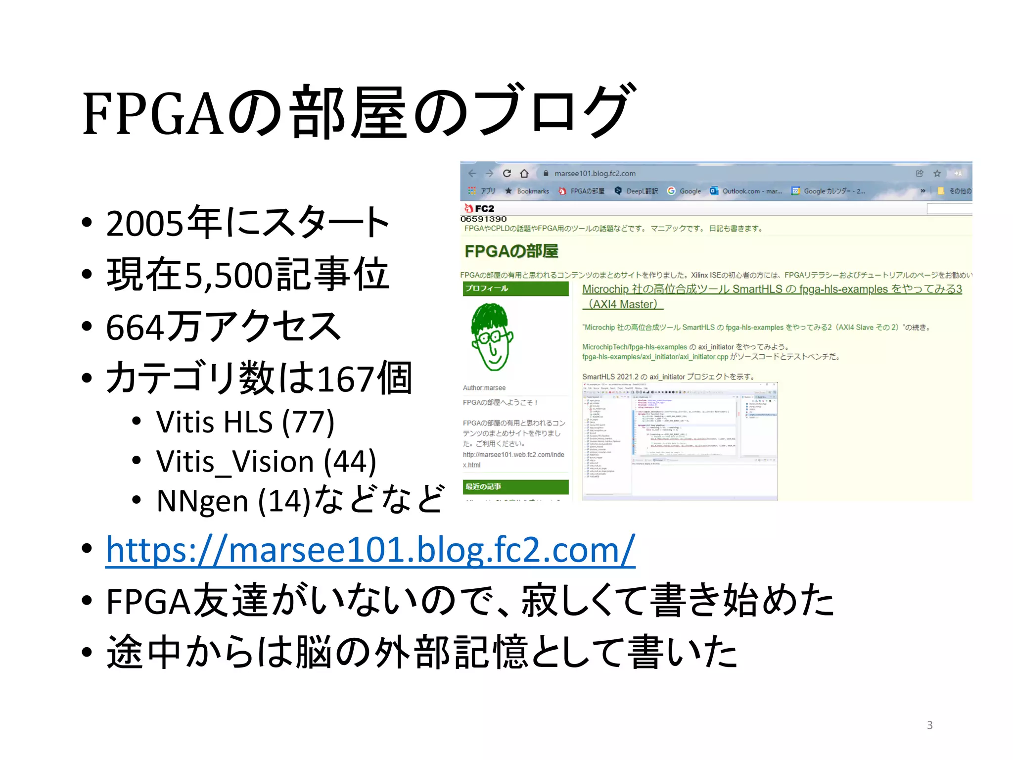 FPGAの部屋のブログ
• 2005年にスタート
• 現在5,500記事位
• 664万アクセス
• カテゴリ数は167個
• Vitis HLS (77)
• Vitis_Vision (44)
• NNgen (14)などなど
• https://marsee101.blog.fc2.com/
• FPGA友達がいないので、寂しくて書き始めた
• 途中からは脳の外部記憶として書いた
3
 