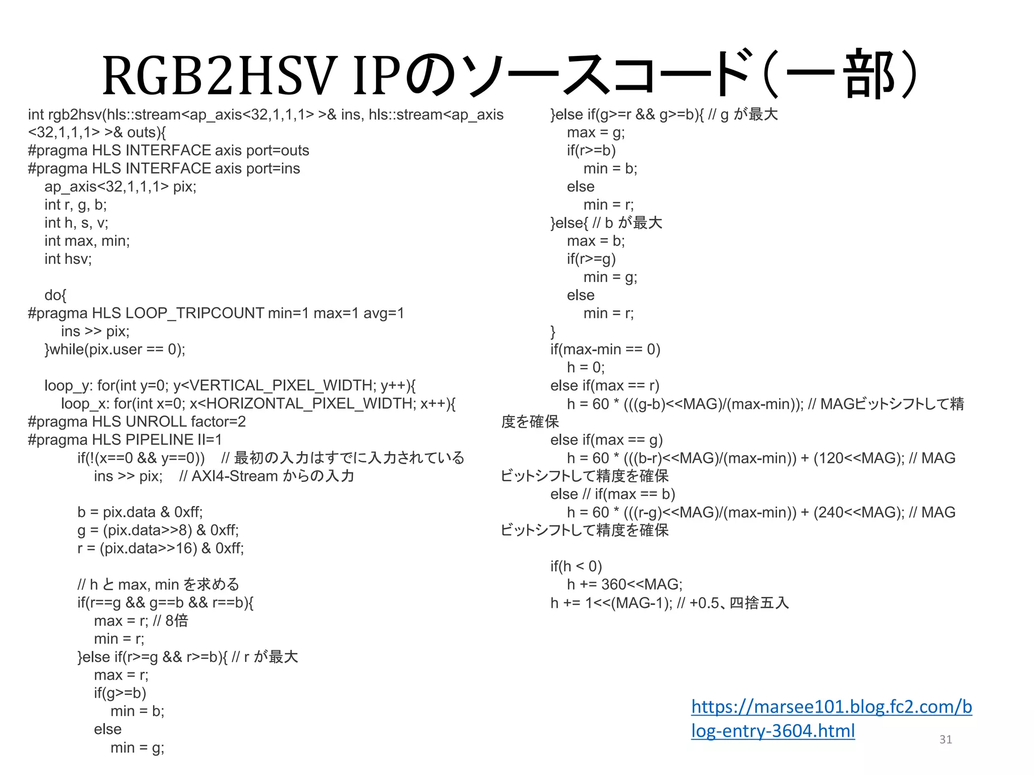 RGB2HSV IPのソースコード（一部）
31
int rgb2hsv(hls::stream<ap_axis<32,1,1,1> >& ins, hls::stream<ap_axis
<32,1,1,1> >& outs){
#pragma HLS INTERFACE axis port=outs
#pragma HLS INTERFACE axis port=ins
ap_axis<32,1,1,1> pix;
int r, g, b;
int h, s, v;
int max, min;
int hsv;
do{
#pragma HLS LOOP_TRIPCOUNT min=1 max=1 avg=1
ins >> pix;
}while(pix.user == 0);
loop_y: for(int y=0; y<VERTICAL_PIXEL_WIDTH; y++){
loop_x: for(int x=0; x<HORIZONTAL_PIXEL_WIDTH; x++){
#pragma HLS UNROLL factor=2
#pragma HLS PIPELINE II=1
if(!(x==0 && y==0)) // 最初の入力はすでに入力されている
ins >> pix; // AXI4-Stream からの入力
b = pix.data & 0xff;
g = (pix.data>>8) & 0xff;
r = (pix.data>>16) & 0xff;
// h と max, min を求める
if(r==g && g==b && r==b){
max = r; // 8倍
min = r;
}else if(r>=g && r>=b){ // r が最大
max = r;
if(g>=b)
min = b;
else
min = g;
}else if(g>=r && g>=b){ // g が最大
max = g;
if(r>=b)
min = b;
else
min = r;
}else{ // b が最大
max = b;
if(r>=g)
min = g;
else
min = r;
}
if(max-min == 0)
h = 0;
else if(max == r)
h = 60 * (((g-b)<<MAG)/(max-min)); // MAGビットシフトして精
度を確保
else if(max == g)
h = 60 * (((b-r)<<MAG)/(max-min)) + (120<<MAG); // MAG
ビットシフトして精度を確保
else // if(max == b)
h = 60 * (((r-g)<<MAG)/(max-min)) + (240<<MAG); // MAG
ビットシフトして精度を確保
if(h < 0)
h += 360<<MAG;
h += 1<<(MAG-1); // +0.5、四捨五入
https://marsee101.blog.fc2.com/b
log-entry-3604.html
 