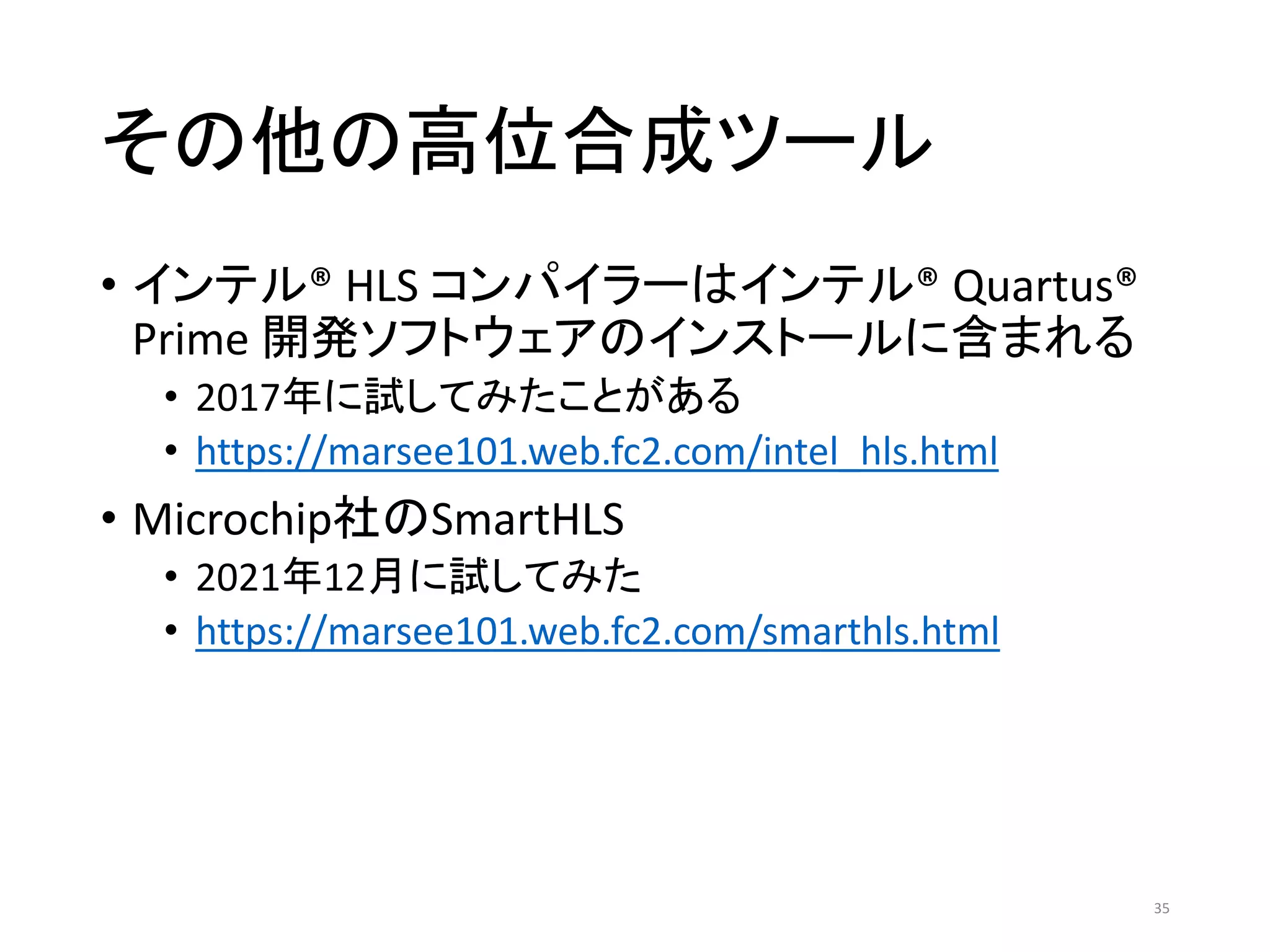 その他の高位合成ツール
• インテル® HLS コンパイラーはインテル® Quartus®
Prime 開発ソフトウェアのインストールに含まれる
• 2017年に試してみたことがある
• https://marsee101.web.fc2.com/intel_hls.html
• Microchip社のSmartHLS
• 2021年12月に試してみた
• https://marsee101.web.fc2.com/smarthls.html
35
 