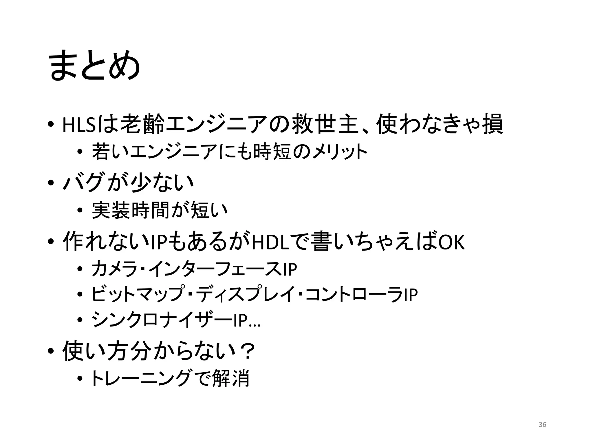 まとめ
• HLSは老齢エンジニアの救世主、使わなきゃ損
• 若いエンジニアにも時短のメリット
• バグが少ない
• 実装時間が短い
• 作れないIPもあるがHDLで書いちゃえばOK
• カメラ・インターフェースIP
• ビットマップ・ディスプレイ・コントローラIP
• シンクロナイザーIP…
• 使い方分からない？
• トレーニングで解消
36
 