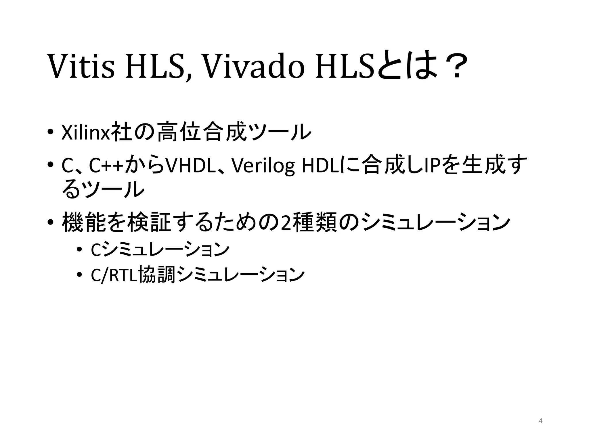 Vitis HLS, Vivado HLSとは？
• Xilinx社の高位合成ツール
• C、C++からVHDL、Verilog HDLに合成しIPを生成す
るツール
• 機能を検証するための2種類のシミュレーション
• Cシミュレーション
• C/RTL協調シミュレーション
4
 