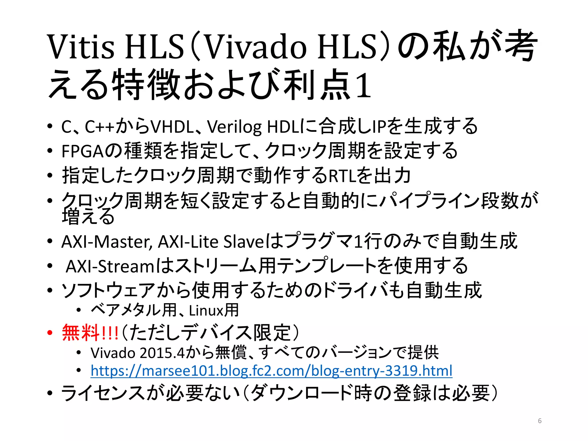 Vitis HLS（Vivado HLS）の私が考
える特徴および利点1
• C、C++からVHDL、Verilog HDLに合成しIPを生成する
• FPGAの種類を指定して、クロック周期を設定する
• 指定したクロック周期で動作するRTLを出力
• クロック周期を短く設定すると自動的にパイプライン段数が
増える
• AXI-Master, AXI-Lite Slaveはプラグマ1行のみで自動生成
• AXI-Streamはストリーム用テンプレートを使用する
• ソフトウェアから使用するためのドライバも自動生成
• ベアメタル用、Linux用
• 無料!!!（ただしデバイス限定）
• Vivado 2015.4から無償、すべてのバージョンで提供
• https://marsee101.blog.fc2.com/blog-entry-3319.html
• ライセンスが必要ない（ダウンロード時の登録は必要）
6
 