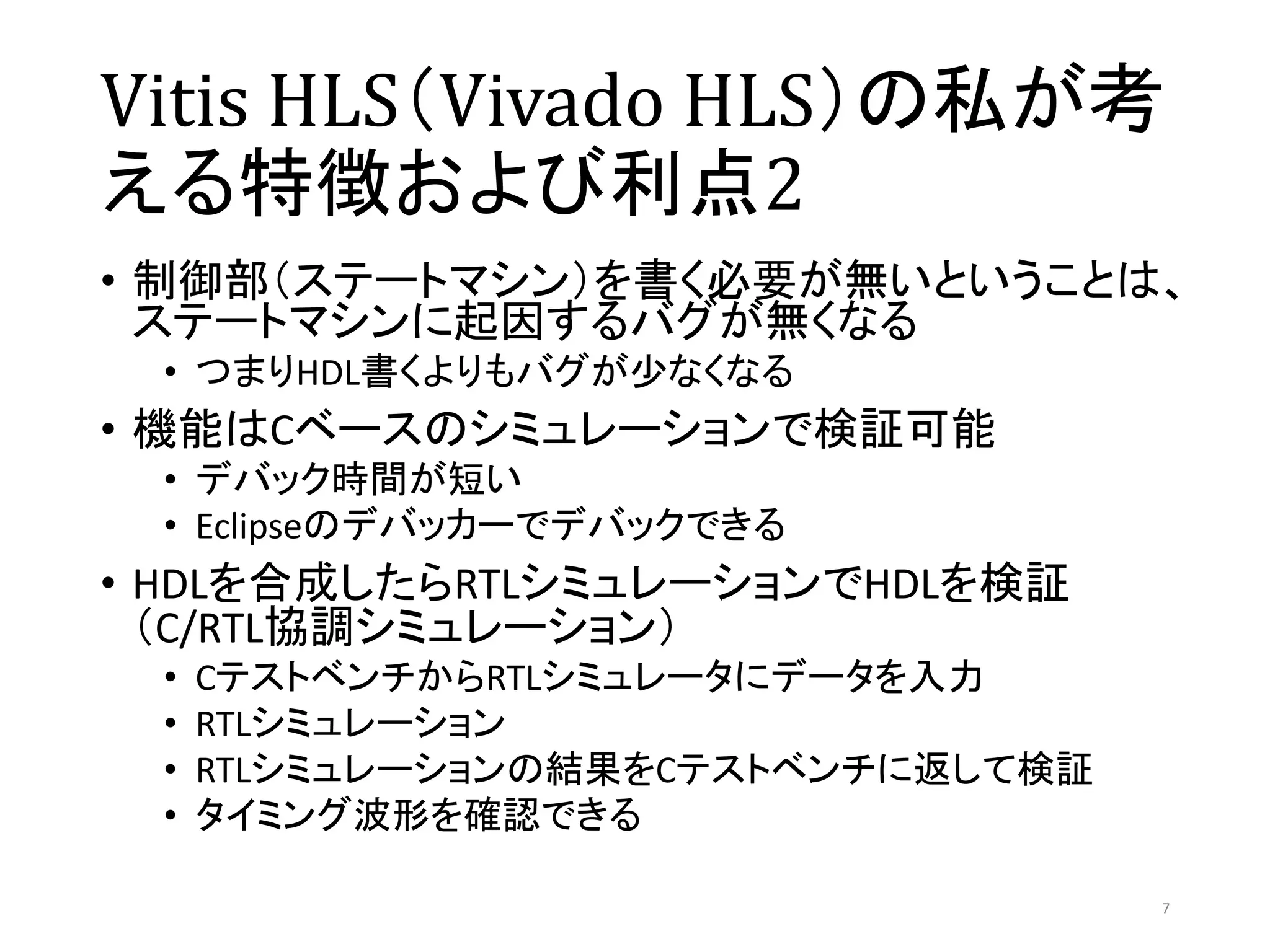 Vitis HLS（Vivado HLS）の私が考
える特徴および利点2
• 制御部（ステートマシン）を書く必要が無いということは、
ステートマシンに起因するバグが無くなる
• つまりHDL書くよりもバグが少なくなる
• 機能はCベースのシミュレーションで検証可能
• デバック時間が短い
• Eclipseのデバッカーでデバックできる
• HDLを合成したらRTLシミュレーションでHDLを検証
（C/RTL協調シミュレーション）
• CテストベンチからRTLシミュレータにデータを入力
• RTLシミュレーション
• RTLシミュレーションの結果をCテストベンチに返して検証
• タイミング波形を確認できる
7
 