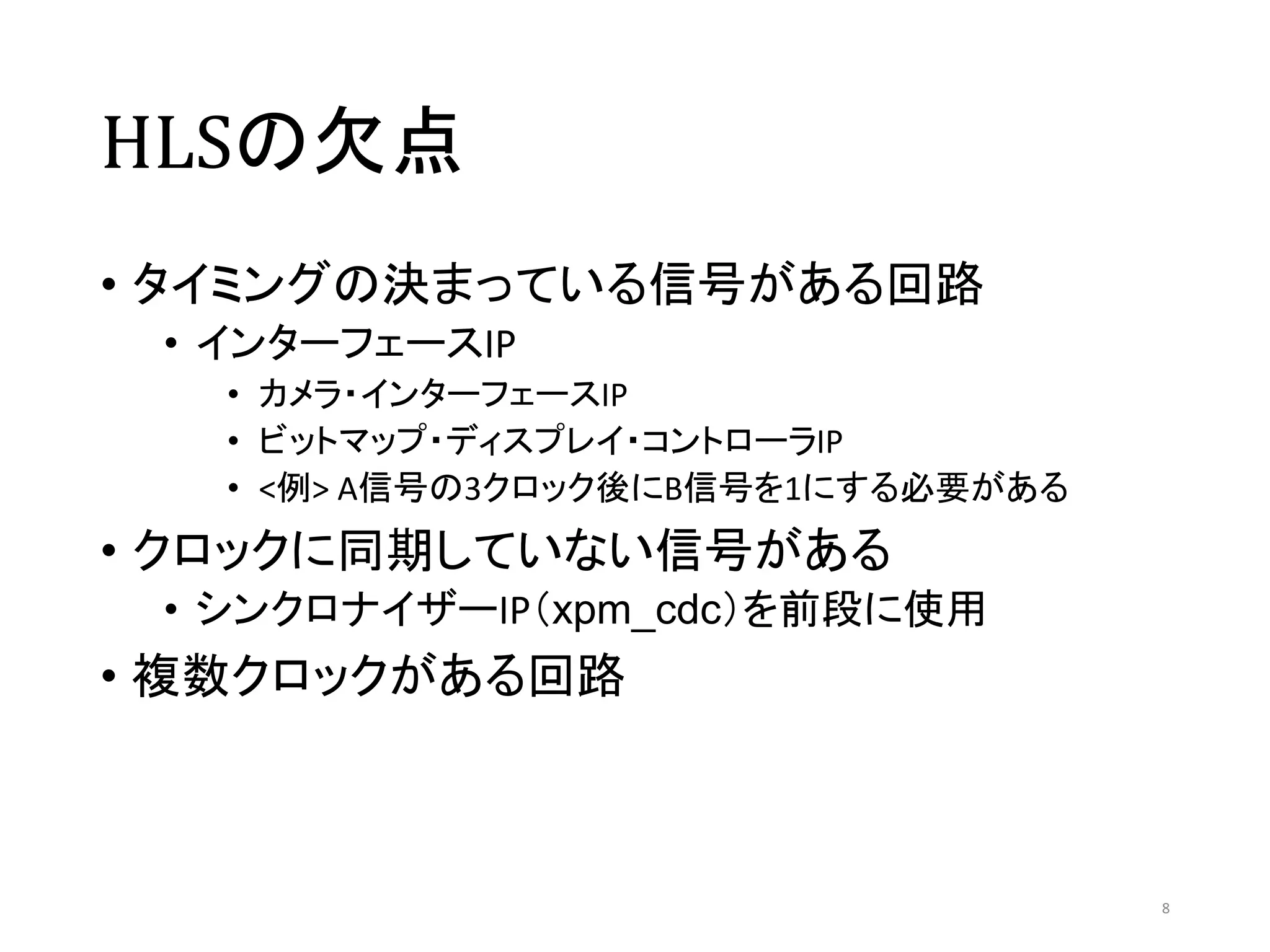 HLSの欠点
• タイミングの決まっている信号がある回路
• インターフェースIP
• カメラ・インターフェースIP
• ビットマップ・ディスプレイ・コントローラIP
• <例> A信号の3クロック後にB信号を1にする必要がある
• クロックに同期していない信号がある
• シンクロナイザーIP（xpm_cdc）を前段に使用
• 複数クロックがある回路
8
 
