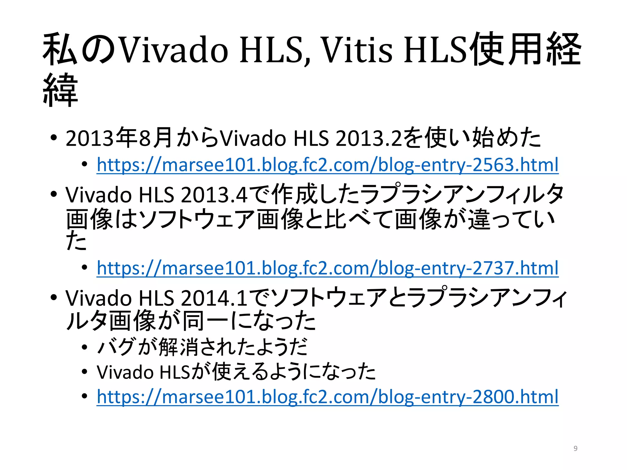 私のVivado HLS, Vitis HLS使用経
緯
• 2013年8月からVivado HLS 2013.2を使い始めた
• https://marsee101.blog.fc2.com/blog-entry-2563.html
• Vivado HLS 2013.4で作成したラプラシアンフィルタ
画像はソフトウェア画像と比べて画像が違ってい
た
• https://marsee101.blog.fc2.com/blog-entry-2737.html
• Vivado HLS 2014.1でソフトウェアとラプラシアンフィ
ルタ画像が同一になった
• バグが解消されたようだ
• Vivado HLSが使えるようになった
• https://marsee101.blog.fc2.com/blog-entry-2800.html
9
 