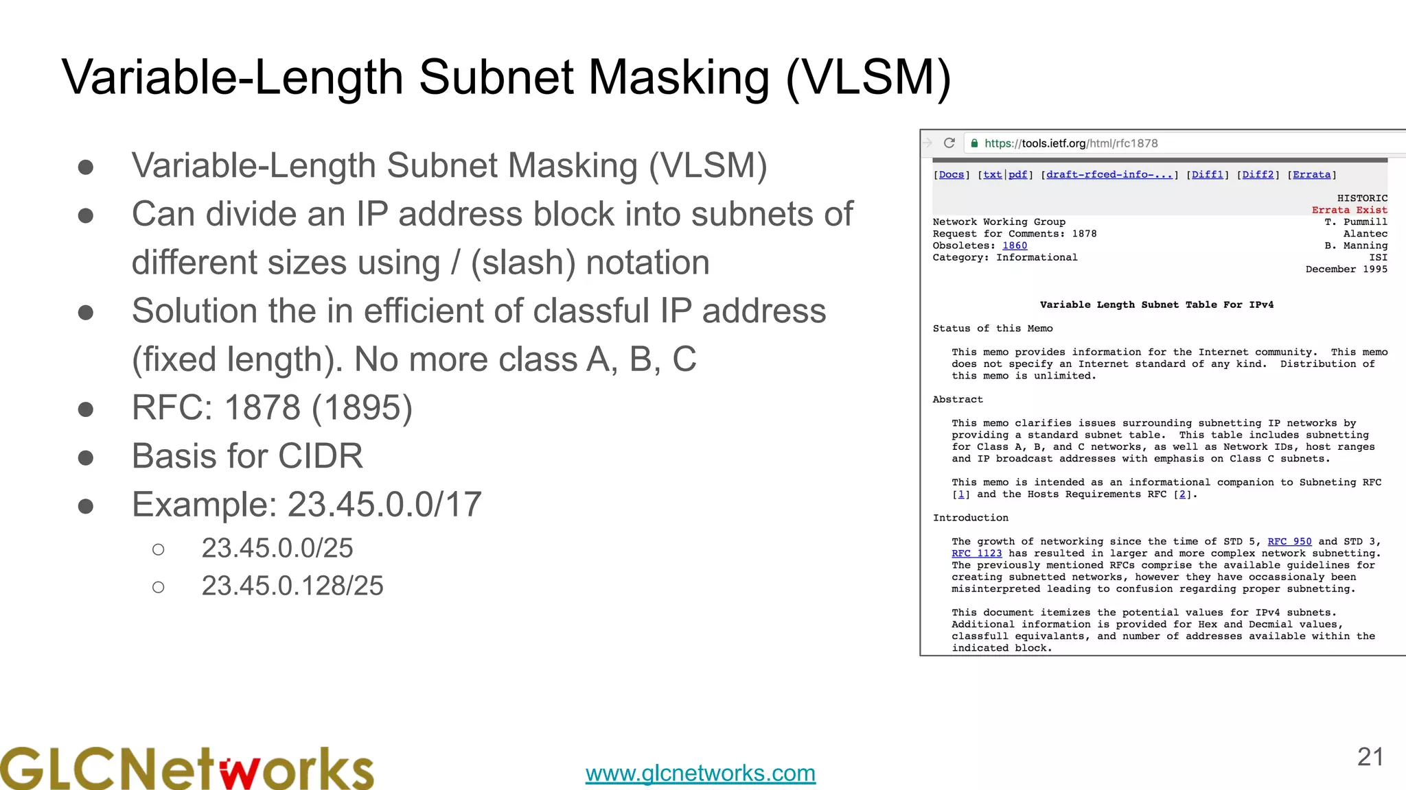 www.glcnetworks.com
Variable-Length Subnet Masking (VLSM)
● Variable-Length Subnet Masking (VLSM)
● Can divide an IP address block into subnets of
different sizes using / (slash) notation
● Solution the in efficient of classful IP address
(fixed length). No more class A, B, C
● RFC: 1878 (1895)
● Basis for CIDR
● Example: 23.45.0.0/17
○ 23.45.0.0/25
○ 23.45.0.128/25
21
 