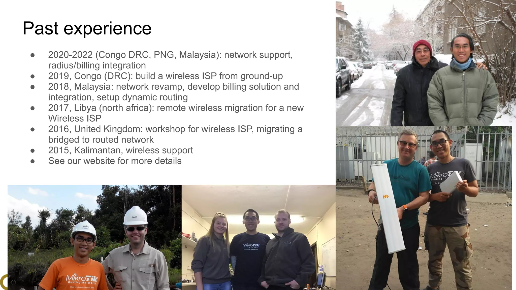 www.glcnetworks.com
Past experience
● 2020-2022 (Congo DRC, PNG, Malaysia): network support,
radius/billing integration
● 2019, Congo (DRC): build a wireless ISP from ground-up
● 2018, Malaysia: network revamp, develop billing solution and
integration, setup dynamic routing
● 2017, Libya (north africa): remote wireless migration for a new
Wireless ISP
● 2016, United Kingdom: workshop for wireless ISP, migrating a
bridged to routed network
● 2015, Kalimantan, wireless support
● See our website for more details
6
 
