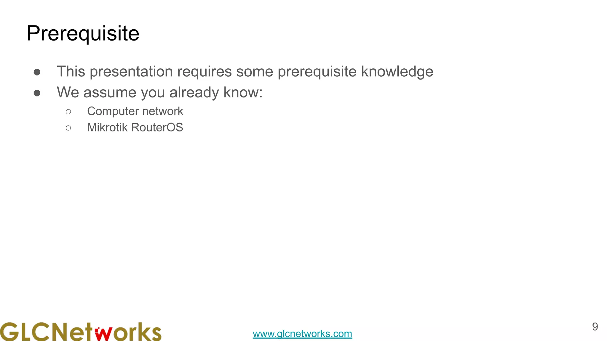 www.glcnetworks.com
Prerequisite
● This presentation requires some prerequisite knowledge
● We assume you already know:
○ Computer network
○ Mikrotik RouterOS
9
 