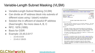 www.glcnetworks.com
Variable-Length Subnet Masking (VLSM)
● Variable-Length Subnet Masking (VLSM)
● Can divide an IP address block into subnets of
different sizes using / (slash) notation
● Solution the in efficient of classful IP address
(fixed length). No more class A, B, C
● RFC: 1878 (1895)
● Basis for CIDR
● Example: 23.45.0.0/17
○ 23.45.0.0/25
○ 23.45.0.128/25
21
 