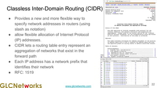 www.glcnetworks.com
Classless Inter-Domain Routing (CIDR)
● Provides a new and more flexible way to
specify network addresses in routers (using
slash as notation)
● allow flexible allocation of Internet Protocol
(IP) addresses.
● CIDR lets a routing table entry represent an
aggregation of networks that exist in the
forward path
● Each IP address has a network prefix that
identifies their network
● RFC: 1519
22
 