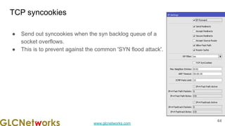 www.glcnetworks.com
TCP syncookies
● Send out syncookies when the syn backlog queue of a
socket overflows.
● This is to prevent against the common 'SYN flood attack'.
44
 