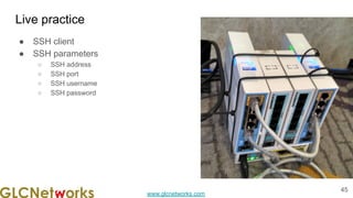 www.glcnetworks.com
Live practice
● SSH client
● SSH parameters
○ SSH address
○ SSH port
○ SSH username
○ SSH password
45
 