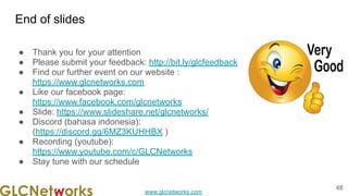 www.glcnetworks.com
End of slides
● Thank you for your attention
● Please submit your feedback: http://bit.ly/glcfeedback
● Find our further event on our website :
https://www.glcnetworks.com
● Like our facebook page:
https://www.facebook.com/glcnetworks
● Slide: https://www.slideshare.net/glcnetworks/
● Discord (bahasa indonesia):
(https://discord.gg/6MZ3KUHHBX )
● Recording (youtube):
https://www.youtube.com/c/GLCNetworks
● Stay tune with our schedule
48
 