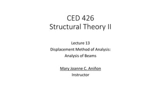 CED 426
Structural Theory II
Lecture 13
Displacement Method of Analysis:
Analysis of Beams
Mary Joanne C. Aniñon
Instructor
 