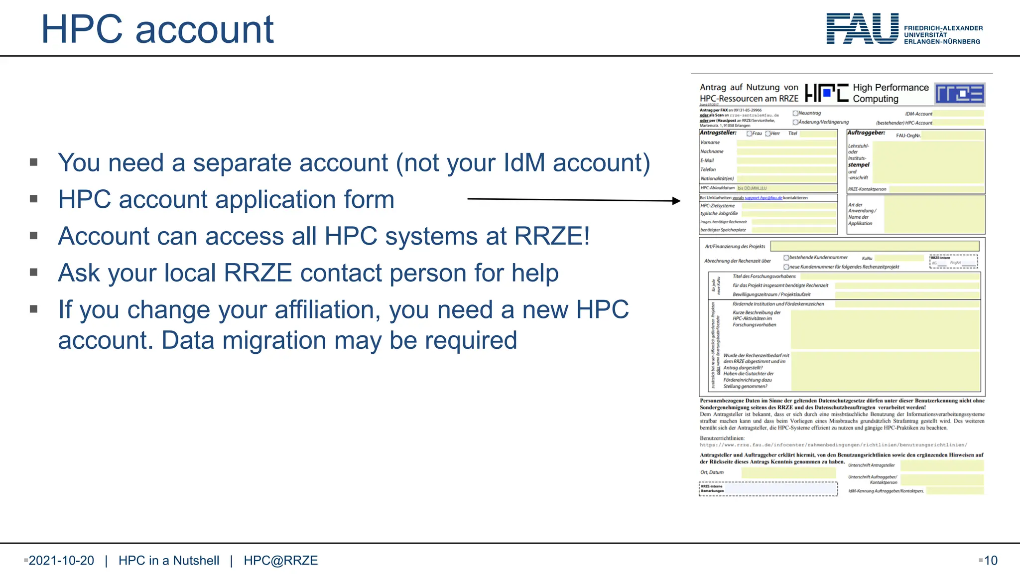 HPC account  You need a separate account (not your IdM account)  HPC account application form  Account can access all HPC systems at RRZE!  Ask your local RRZE contact person for help  If you change your affiliation, you need a new HPC account. Data migration may be required 2021-10-20 | HPC in a Nutshell | HPC@RRZE 10 