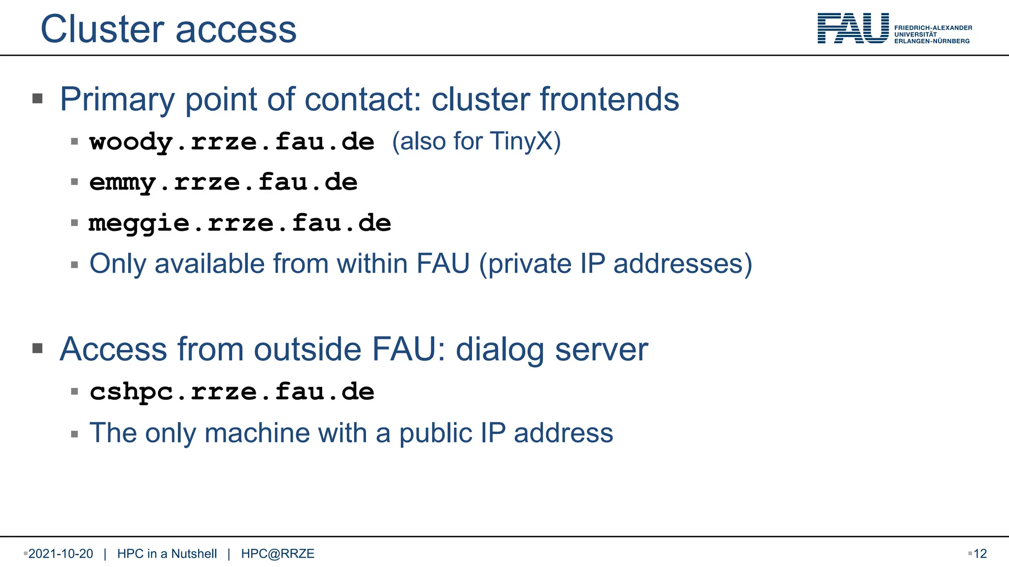 Cluster access  Primary point of contact: cluster frontends  woody.rrze.fau.de (also for TinyX)  emmy.rrze.fau.de  meggie.rrze.fau.de  Only available from within FAU (private IP addresses)  Access from outside FAU: dialog server  cshpc.rrze.fau.de  The only machine with a public IP address 2021-10-20 | HPC in a Nutshell | HPC@RRZE 12 