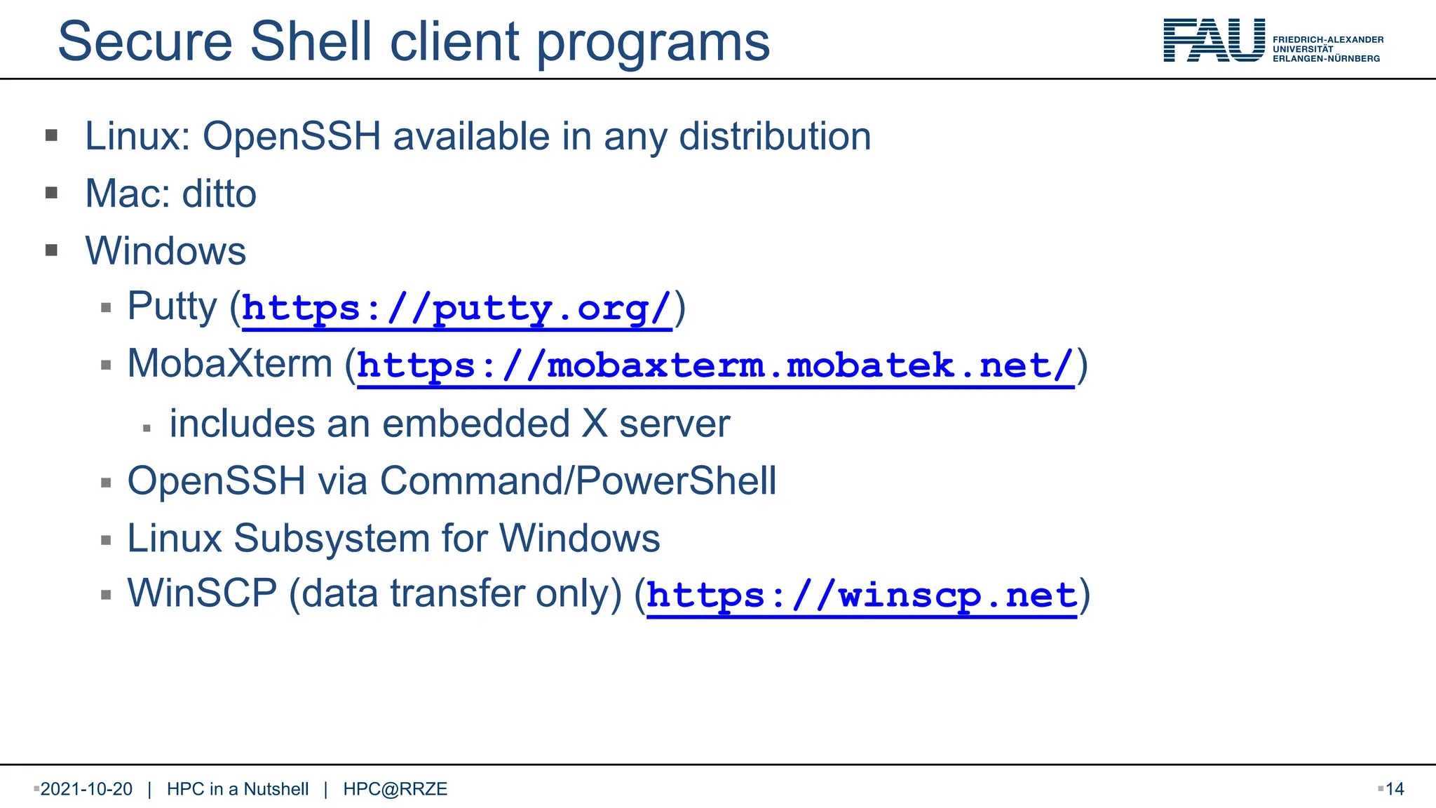 Secure Shell client programs  Linux: OpenSSH available in any distribution  Mac: ditto  Windows  Putty (https://putty.org/)  MobaXterm (https://mobaxterm.mobatek.net/)  includes an embedded X server  OpenSSH via Command/PowerShell  Linux Subsystem for Windows  WinSCP (data transfer only) (https://winscp.net) 2021-10-20 | HPC in a Nutshell | HPC@RRZE 14 