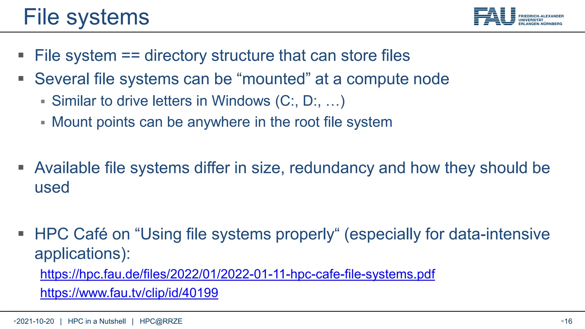 File systems  File system == directory structure that can store files  Several file systems can be “mounted” at a compute node  Similar to drive letters in Windows (C:, D:, …)  Mount points can be anywhere in the root file system  Available file systems differ in size, redundancy and how they should be used  HPC Café on “Using file systems properly“ (especially for data-intensive applications): https://hpc.fau.de/files/2022/01/2022-01-11-hpc-cafe-file-systems.pdf https://www.fau.tv/clip/id/40199 2021-10-20 | HPC in a Nutshell | HPC@RRZE 16 