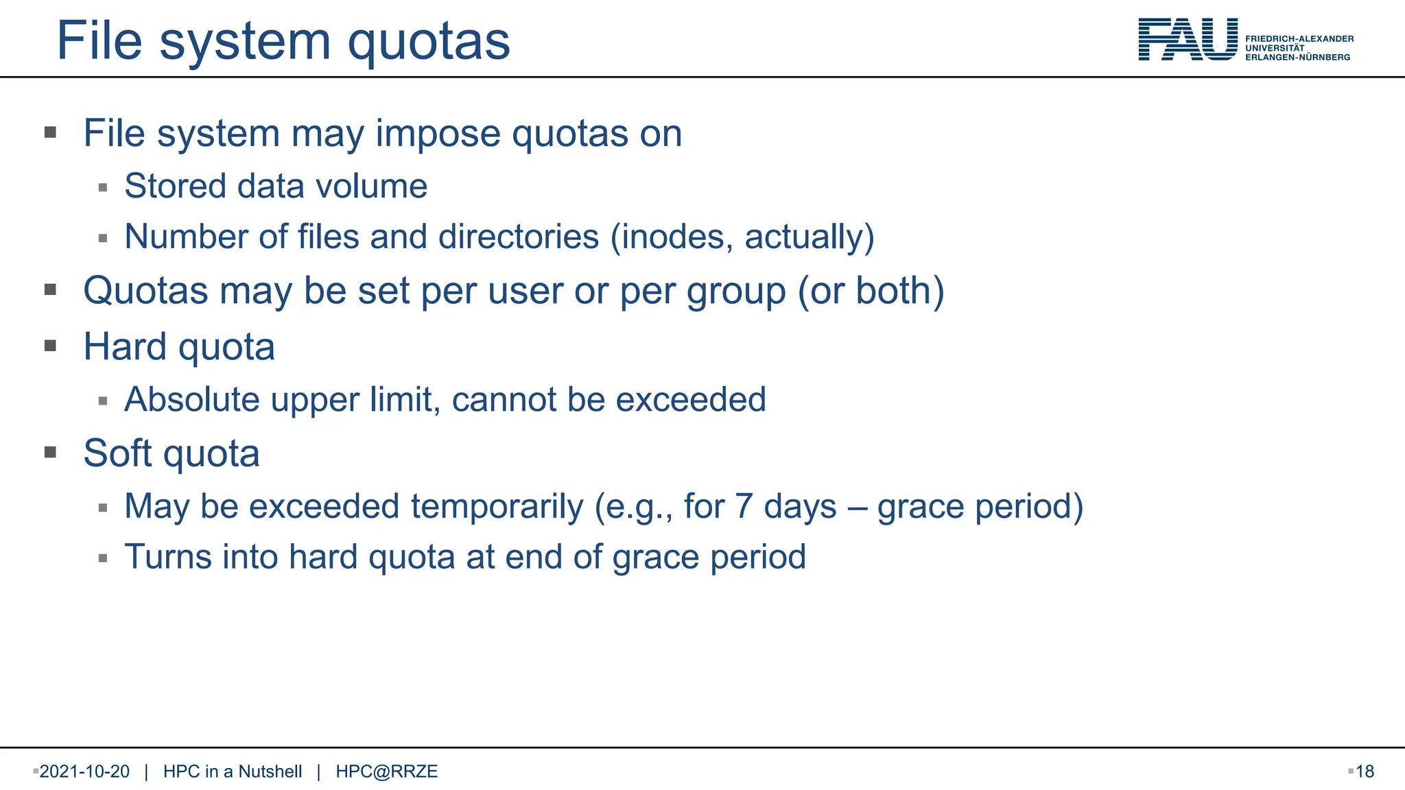 File system quotas  File system may impose quotas on  Stored data volume  Number of files and directories (inodes, actually)  Quotas may be set per user or per group (or both)  Hard quota  Absolute upper limit, cannot be exceeded  Soft quota  May be exceeded temporarily (e.g., for 7 days – grace period)  Turns into hard quota at end of grace period 2021-10-20 | HPC in a Nutshell | HPC@RRZE 18 