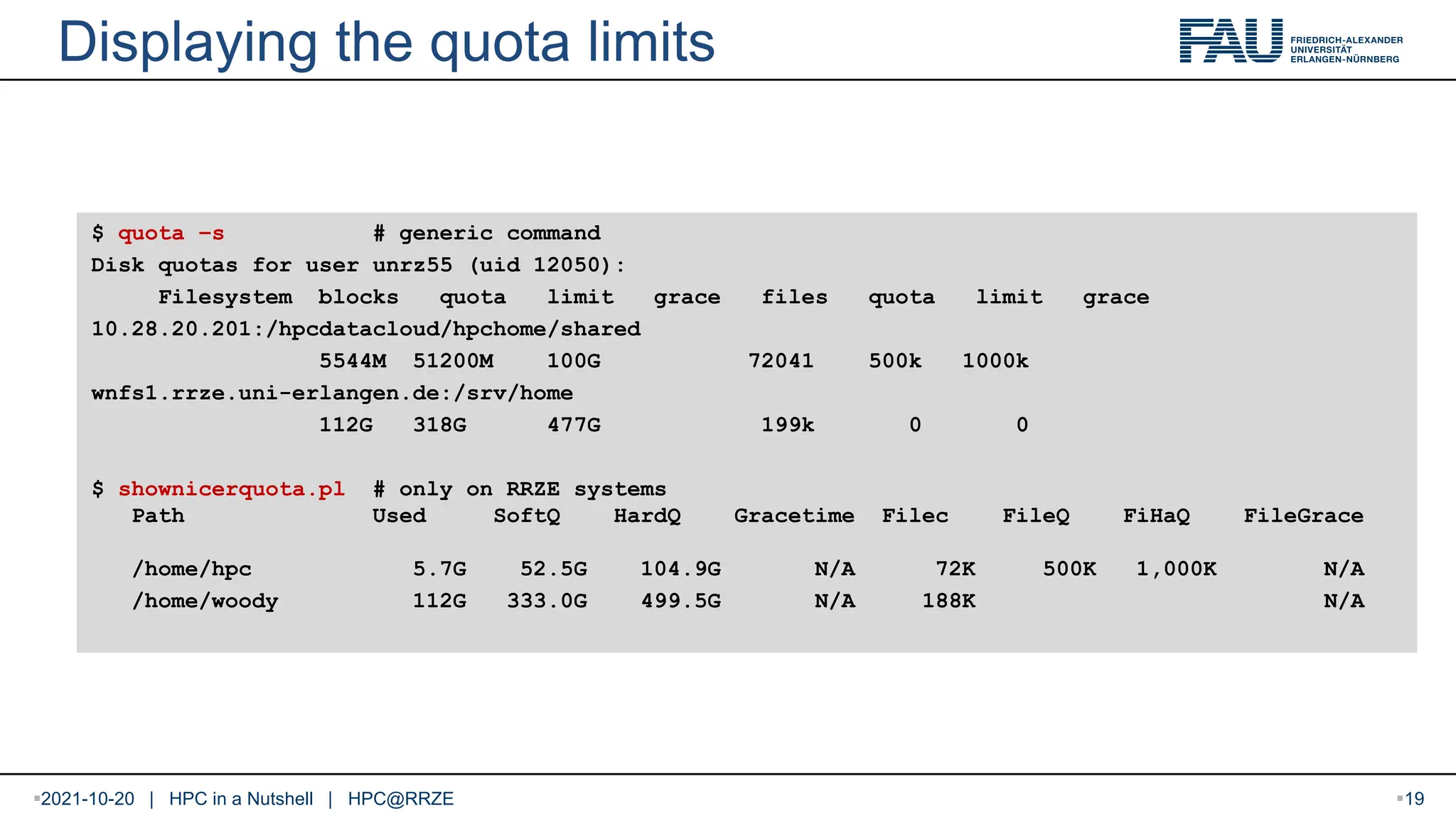 Displaying the quota limits $ quota –s # generic command Disk quotas for user unrz55 (uid 12050): Filesystem blocks quota limit grace files quota limit grace 10.28.20.201:/hpcdatacloud/hpchome/shared 5544M 51200M 100G 72041 500k 1000k wnfs1.rrze.uni-erlangen.de:/srv/home 112G 318G 477G 199k 0 0 $ shownicerquota.pl # only on RRZE systems Path Used SoftQ HardQ Gracetime Filec FileQ FiHaQ FileGrace /home/hpc 5.7G 52.5G 104.9G N/A 72K 500K 1,000K N/A /home/woody 112G 333.0G 499.5G N/A 188K N/A 2021-10-20 | HPC in a Nutshell | HPC@RRZE 19 