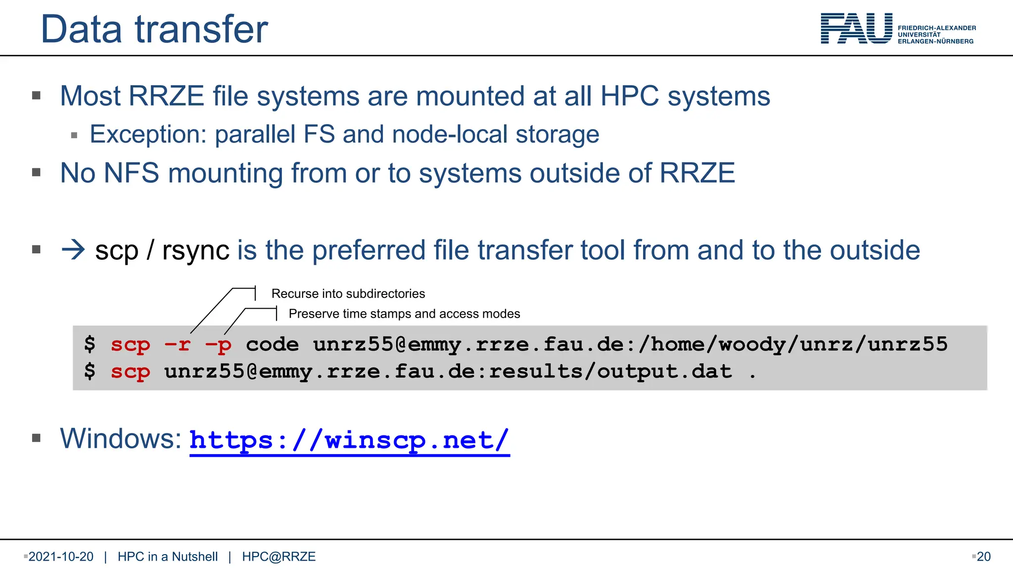 Data transfer  Most RRZE file systems are mounted at all HPC systems  Exception: parallel FS and node-local storage  No NFS mounting from or to systems outside of RRZE   scp / rsync is the preferred file transfer tool from and to the outside  Windows: https://winscp.net/ $ scp –r –p code unrz55@emmy.rrze.fau.de:/home/woody/unrz/unrz55 $ scp unrz55@emmy.rrze.fau.de:results/output.dat . Preserve time stamps and access modes Recurse into subdirectories 2021-10-20 | HPC in a Nutshell | HPC@RRZE 20 