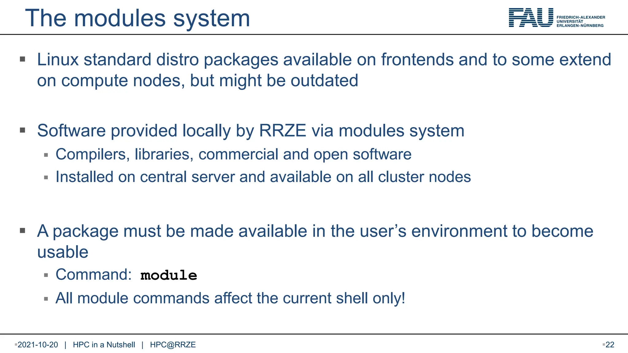 The modules system  Linux standard distro packages available on frontends and to some extend on compute nodes, but might be outdated  Software provided locally by RRZE via modules system  Compilers, libraries, commercial and open software  Installed on central server and available on all cluster nodes  A package must be made available in the user’s environment to become usable  Command: module  All module commands affect the current shell only! 2021-10-20 | HPC in a Nutshell | HPC@RRZE 22 