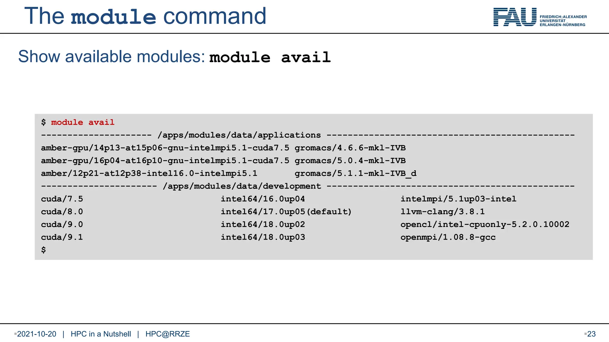 The module command Show available modules: module avail $ module avail --------------------- /apps/modules/data/applications ----------------------------------------------- amber-gpu/14p13-at15p06-gnu-intelmpi5.1-cuda7.5 gromacs/4.6.6-mkl-IVB amber-gpu/16p04-at16p10-gnu-intelmpi5.1-cuda7.5 gromacs/5.0.4-mkl-IVB amber/12p21-at12p38-intel16.0-intelmpi5.1 gromacs/5.1.1-mkl-IVB_d ---------------------- /apps/modules/data/development ----------------------------------------------- cuda/7.5 intel64/16.0up04 intelmpi/5.1up03-intel cuda/8.0 intel64/17.0up05(default) llvm-clang/3.8.1 cuda/9.0 intel64/18.0up02 opencl/intel-cpuonly-5.2.0.10002 cuda/9.1 intel64/18.0up03 openmpi/1.08.8-gcc $ 2021-10-20 | HPC in a Nutshell | HPC@RRZE 23 