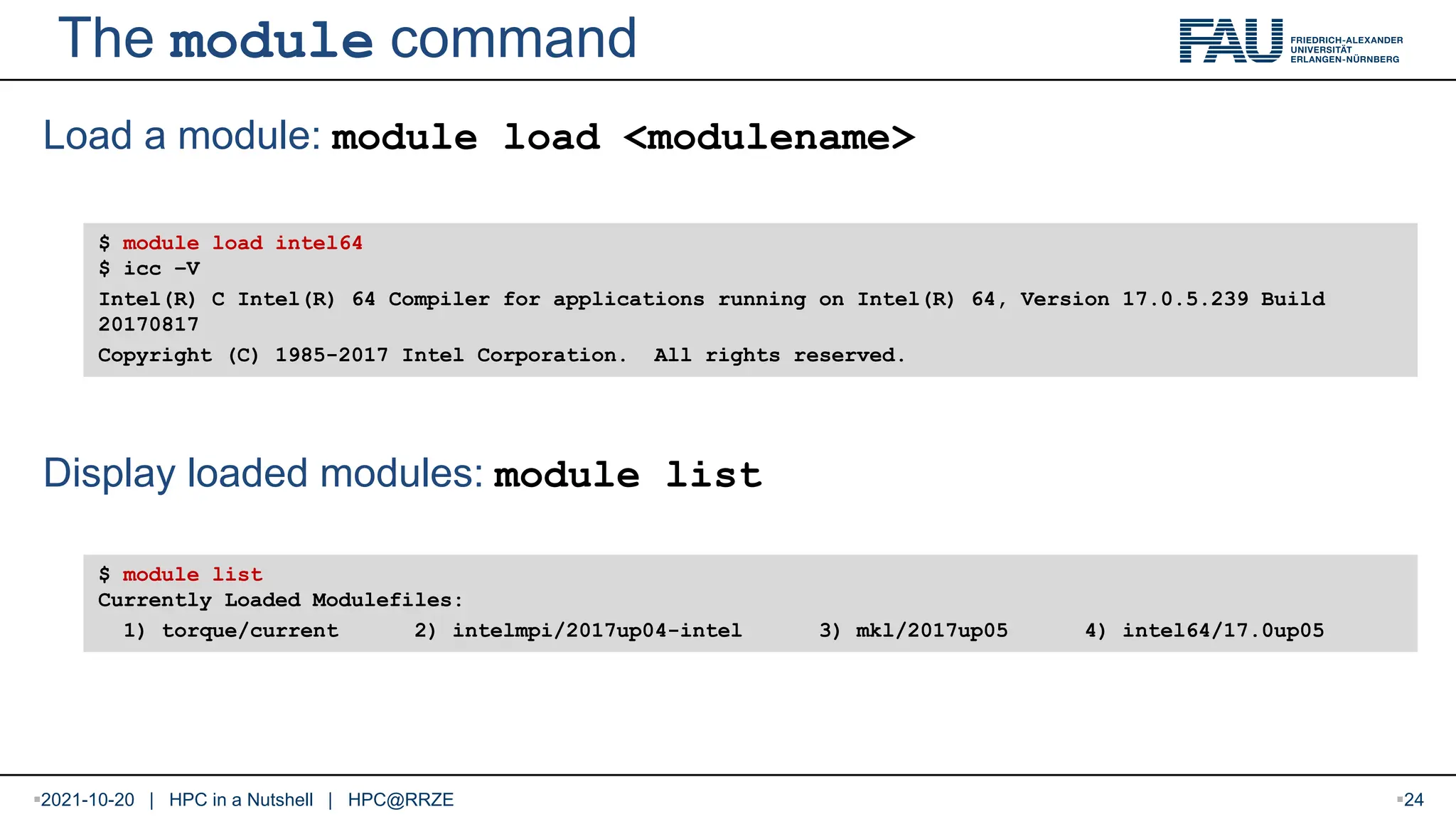 The module command Load a module: module load <modulename> Display loaded modules: module list $ module load intel64 $ icc –V Intel(R) C Intel(R) 64 Compiler for applications running on Intel(R) 64, Version 17.0.5.239 Build 20170817 Copyright (C) 1985-2017 Intel Corporation. All rights reserved. $ module list Currently Loaded Modulefiles: 1) torque/current 2) intelmpi/2017up04-intel 3) mkl/2017up05 4) intel64/17.0up05 2021-10-20 | HPC in a Nutshell | HPC@RRZE 24 
