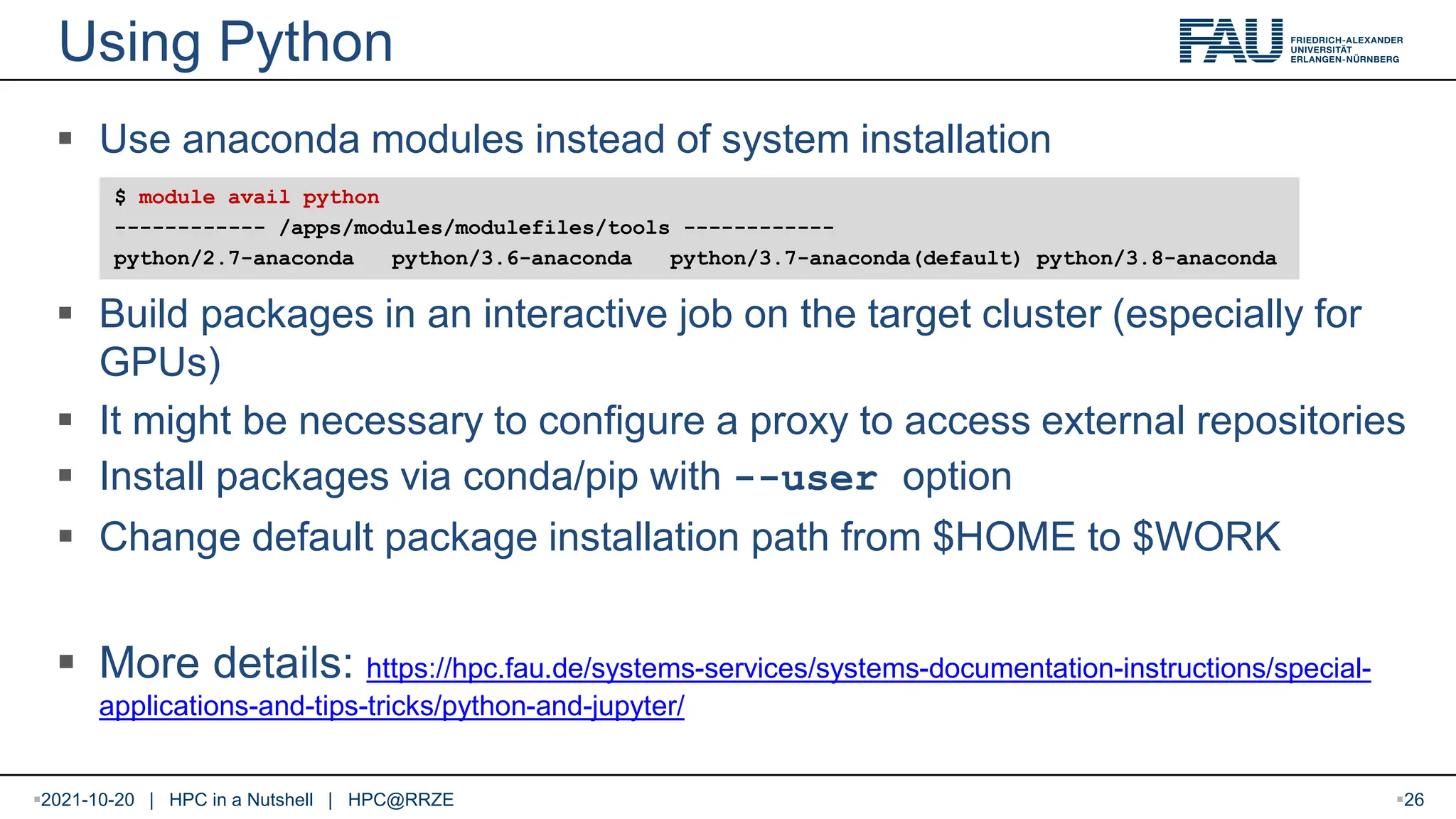 Using Python 2021-10-20 | HPC in a Nutshell | HPC@RRZE 26  Use anaconda modules instead of system installation  Build packages in an interactive job on the target cluster (especially for GPUs)  It might be necessary to configure a proxy to access external repositories  Install packages via conda/pip with --user option  Change default package installation path from $HOME to $WORK  More details: https://hpc.fau.de/systems-services/systems-documentation-instructions/special- applications-and-tips-tricks/python-and-jupyter/ $ module avail python ------------ /apps/modules/modulefiles/tools ------------ python/2.7-anaconda python/3.6-anaconda python/3.7-anaconda(default) python/3.8-anaconda 